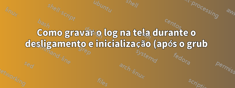 Como gravar o log na tela durante o desligamento e inicialização (após o grub)
