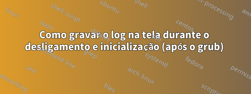 Como gravar o log na tela durante o desligamento e inicialização (após o grub)