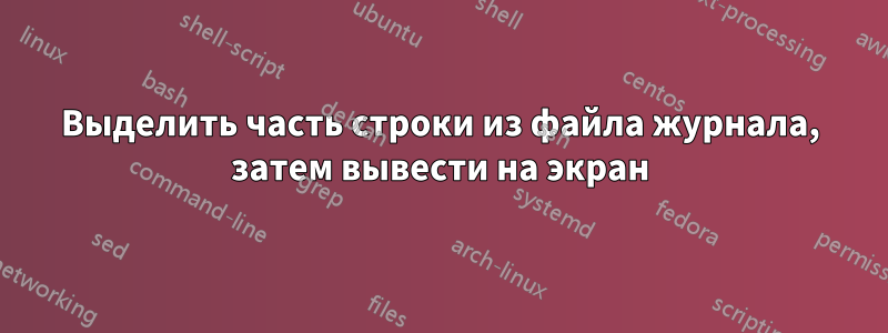 Выделить часть строки из файла журнала, затем вывести на экран