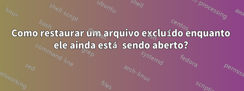 Como restaurar um arquivo excluído enquanto ele ainda está sendo aberto?