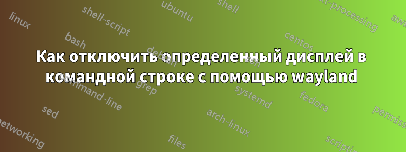 Как отключить определенный дисплей в командной строке с помощью wayland
