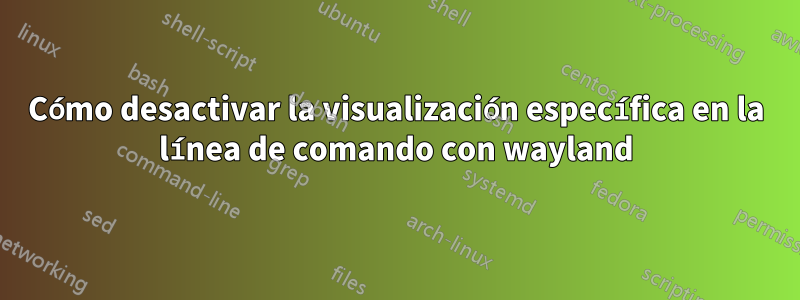 Cómo desactivar la visualización específica en la línea de comando con wayland