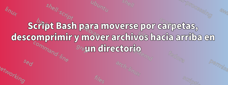 Script Bash para moverse por carpetas, descomprimir y mover archivos hacia arriba en un directorio