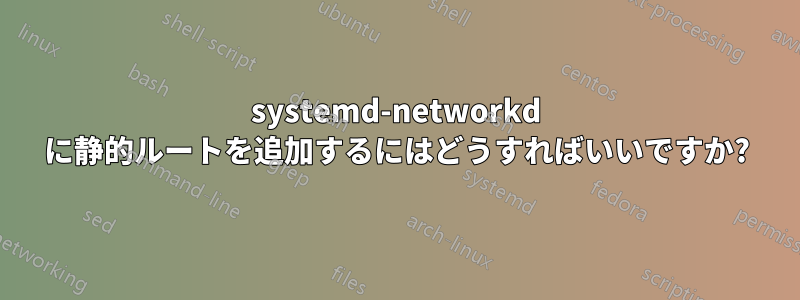 systemd-networkd に静的ルートを追加するにはどうすればいいですか?