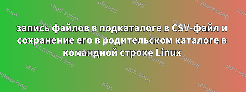 запись файлов в подкаталоге в CSV-файл и сохранение его в родительском каталоге в командной строке Linux
