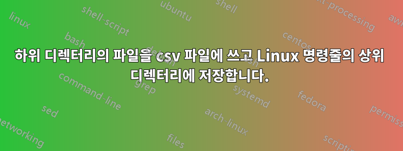 하위 디렉터리의 파일을 csv 파일에 쓰고 Linux 명령줄의 상위 디렉터리에 저장합니다.