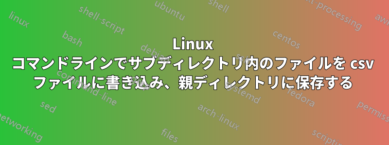 Linux コマンドラインでサブディレクトリ内のファイルを csv ファイルに書き込み、親ディレクトリに保存する