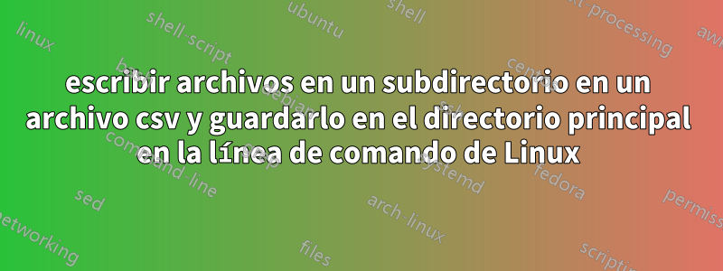 escribir archivos en un subdirectorio en un archivo csv y guardarlo en el directorio principal en la línea de comando de Linux