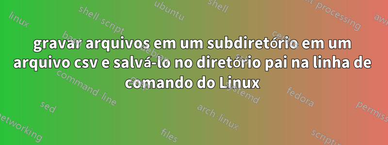 gravar arquivos em um subdiretório em um arquivo csv e salvá-lo no diretório pai na linha de comando do Linux