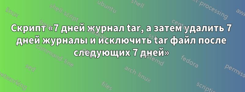 Скрипт «7 дней журнал tar, а затем удалить 7 дней журналы и исключить tar файл после следующих 7 дней»