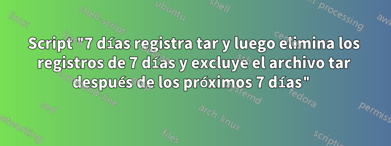 Script "7 días registra tar y luego elimina los registros de 7 días y excluye el archivo tar después de los próximos 7 días"