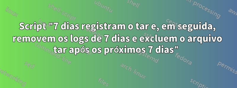 Script "7 dias registram o tar e, em seguida, removem os logs de 7 dias e excluem o arquivo tar após os próximos 7 dias"