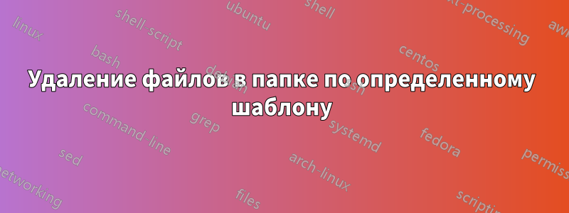 Удаление файлов в папке по определенному шаблону