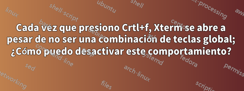 Cada vez que presiono Crtl+f, Xterm se abre a pesar de no ser una combinación de teclas global; ¿Cómo puedo desactivar este comportamiento?