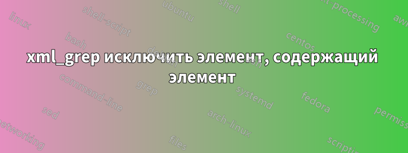 xml_grep исключить элемент, содержащий элемент