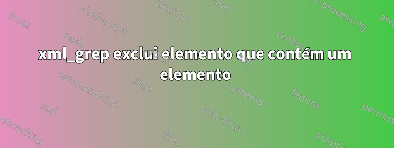 xml_grep exclui elemento que contém um elemento