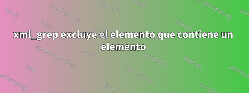 xml_grep excluye el elemento que contiene un elemento