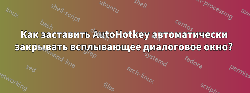 Как заставить AutoHotkey автоматически закрывать всплывающее диалоговое окно?