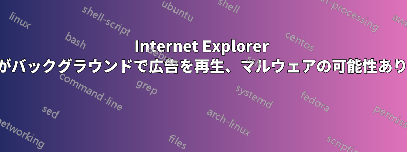 Internet Explorer がバックグラウンドで広告を再生、マルウェアの可能性あり 