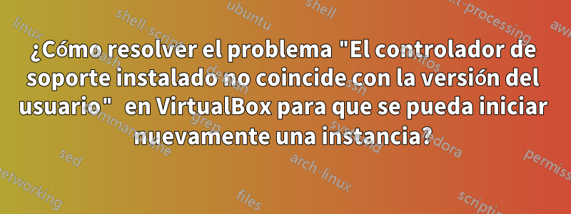 ¿Cómo resolver el problema "El controlador de soporte instalado no coincide con la versión del usuario" en VirtualBox para que se pueda iniciar nuevamente una instancia?