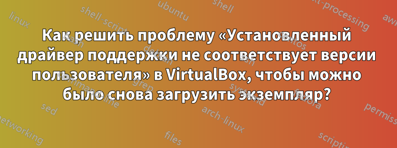 Как решить проблему «Установленный драйвер поддержки не соответствует версии пользователя» в VirtualBox, чтобы можно было снова загрузить экземпляр?