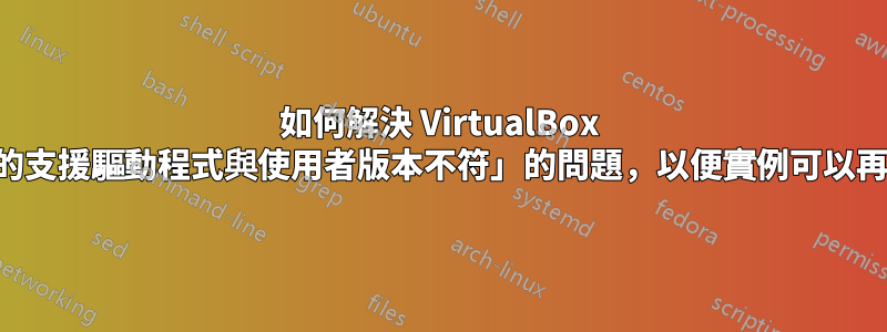 如何解決 VirtualBox 中「安裝的支援驅動程式與使用者版本不符」的問題，以便實例可以再次啟動？