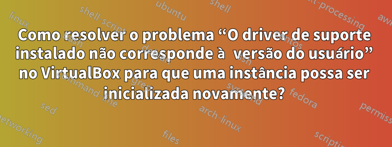 Como resolver o problema “O driver de suporte instalado não corresponde à versão do usuário” no VirtualBox para que uma instância possa ser inicializada novamente?