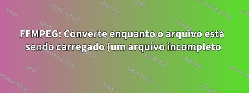 FFMPEG: Converte enquanto o arquivo está sendo carregado (um arquivo incompleto)