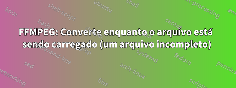 FFMPEG: Converte enquanto o arquivo está sendo carregado (um arquivo incompleto)