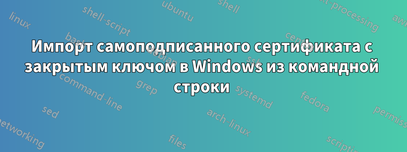 Импорт самоподписанного сертификата с закрытым ключом в Windows из командной строки