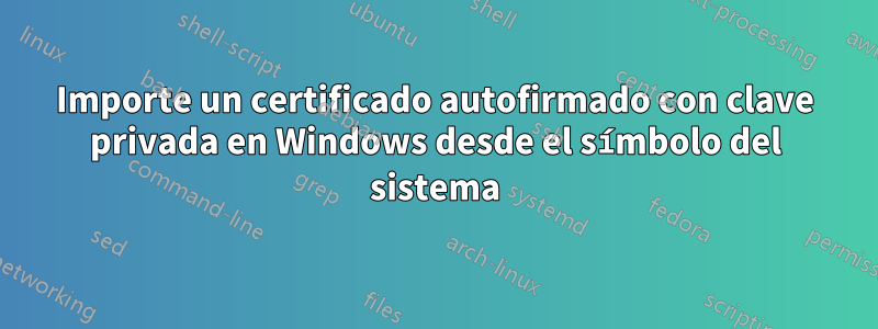 Importe un certificado autofirmado con clave privada en Windows desde el símbolo del sistema