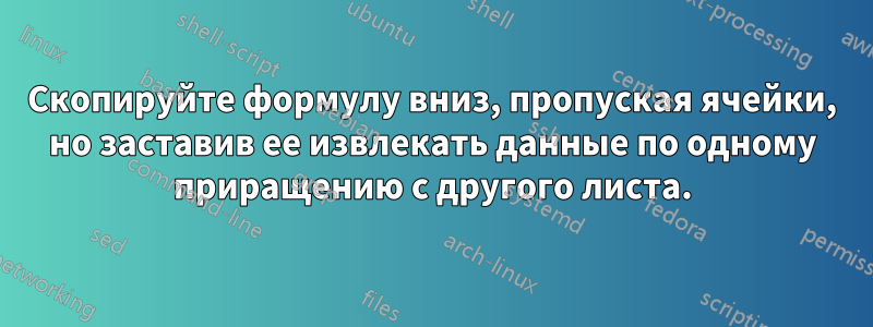 Скопируйте формулу вниз, пропуская ячейки, но заставив ее извлекать данные по одному приращению с другого листа.