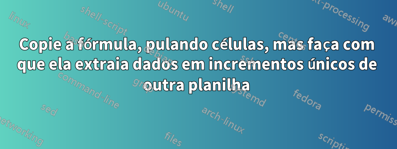 Copie a fórmula, pulando células, mas faça com que ela extraia dados em incrementos únicos de outra planilha