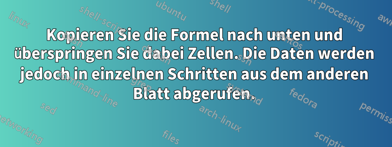 Kopieren Sie die Formel nach unten und überspringen Sie dabei Zellen. Die Daten werden jedoch in einzelnen Schritten aus dem anderen Blatt abgerufen.