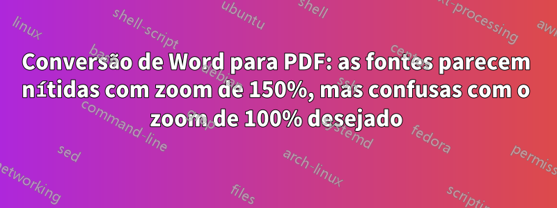 Conversão de Word para PDF: as fontes parecem nítidas com zoom de 150%, mas confusas com o zoom de 100% desejado