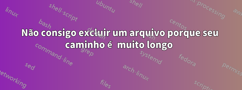 Não consigo excluir um arquivo porque seu caminho é muito longo 