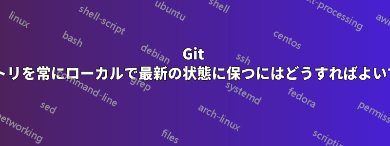 Git リポジトリを常にローカルで最新の状態に保つにはどうすればよいですか?