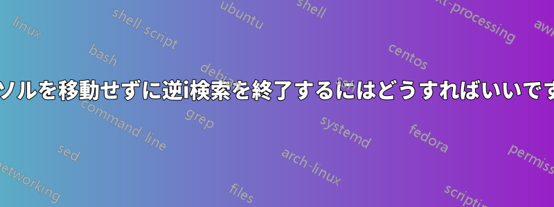 カーソルを移動せずに逆i検索を終了するにはどうすればいいですか?