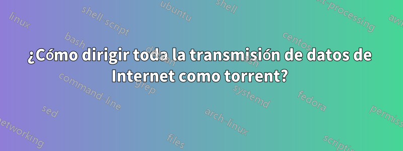 ¿Cómo dirigir toda la transmisión de datos de Internet como torrent?