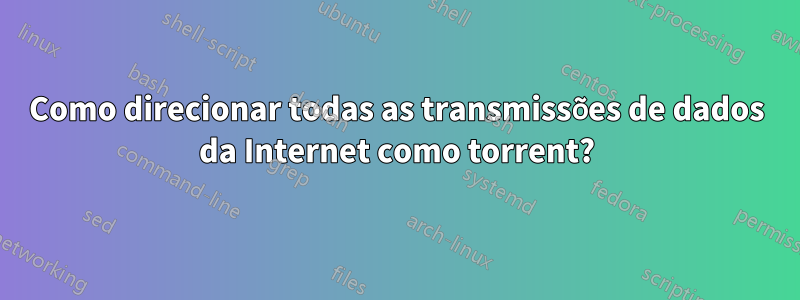 Como direcionar todas as transmissões de dados da Internet como torrent?