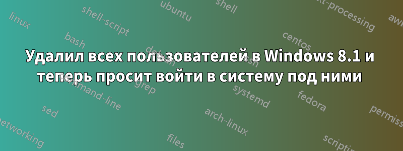 Удалил всех пользователей в Windows 8.1 и теперь просит войти в систему под ними