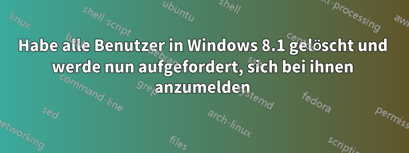 Habe alle Benutzer in Windows 8.1 gelöscht und werde nun aufgefordert, sich bei ihnen anzumelden