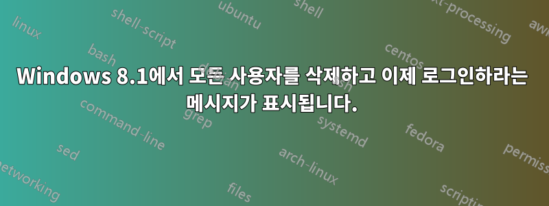 Windows 8.1에서 모든 사용자를 삭제하고 이제 로그인하라는 메시지가 표시됩니다.