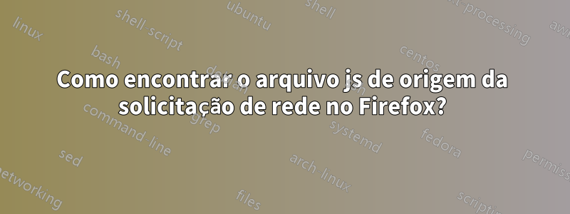 Como encontrar o arquivo js de origem da solicitação de rede no Firefox?