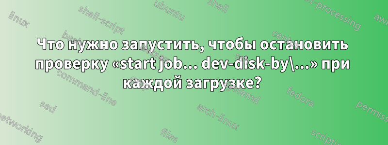 Что нужно запустить, чтобы остановить проверку «start job... dev-disk-by\...» при каждой загрузке?