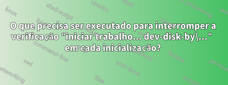 O que precisa ser executado para interromper a verificação "iniciar trabalho... dev-disk-by\..." em cada inicialização?