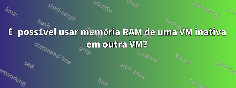 É possível usar memória RAM de uma VM inativa em outra VM?