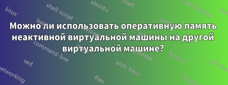 Можно ли использовать оперативную память неактивной виртуальной машины на другой виртуальной машине?