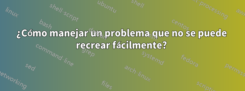 ¿Cómo manejar un problema que no se puede recrear fácilmente?