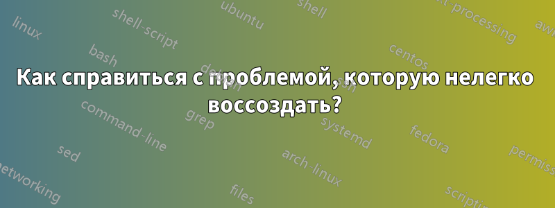 Как справиться с проблемой, которую нелегко воссоздать?